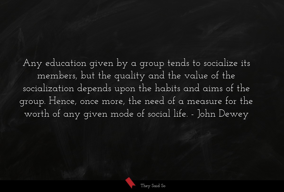 Any education given by a group tends to socialize its members, but the quality and the value of the socialization depends upon the habits and aims of the group. Hence, once more, the need of a measure for the worth of any given mode of social life.