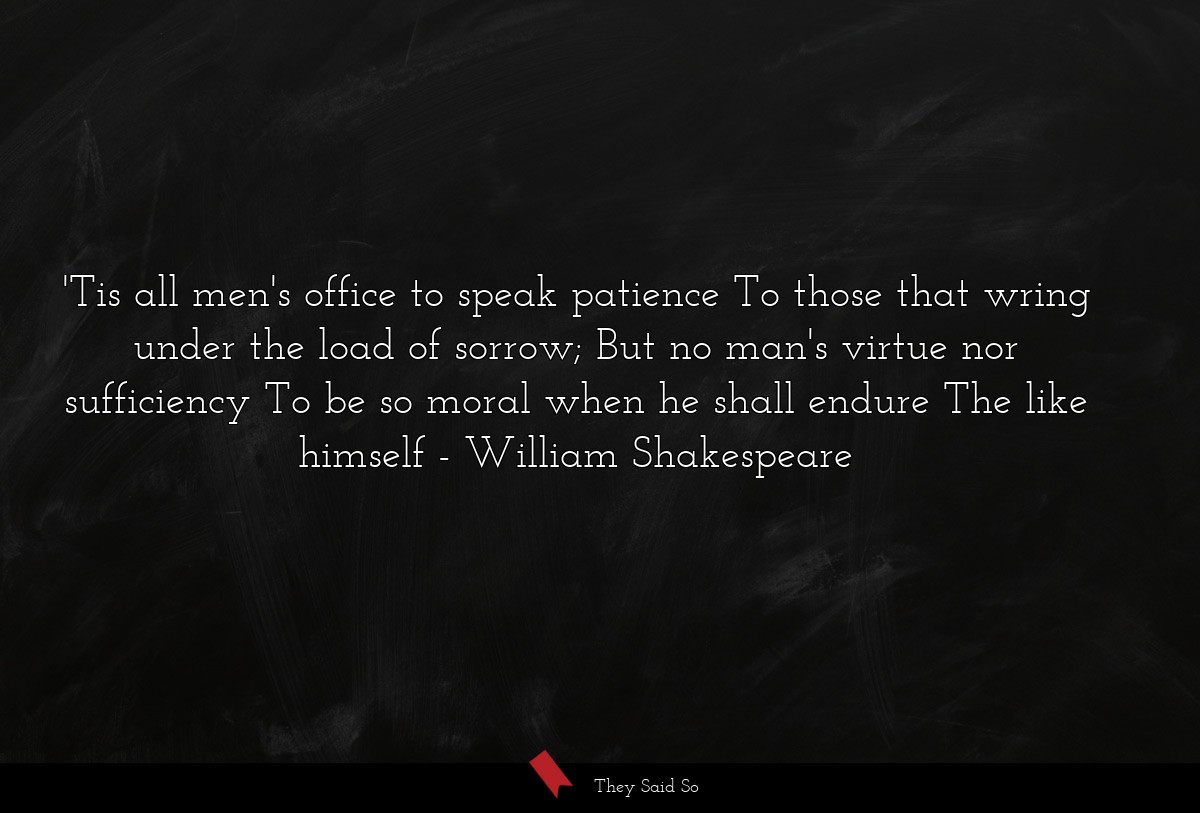 'Tis all men's office to speak patience To those that wring under the load of sorrow; But no man's virtue nor sufficiency To be so moral when he shall endure The like himself
