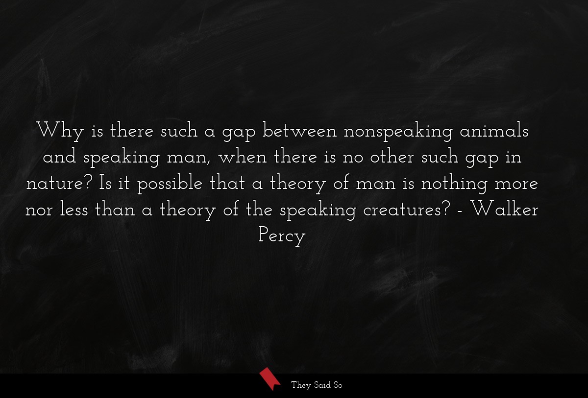 Why is there such a gap between nonspeaking animals and speaking man, when there is no other such gap in nature? Is it possible that a theory of man is nothing more nor less than a theory of the speaking creatures?