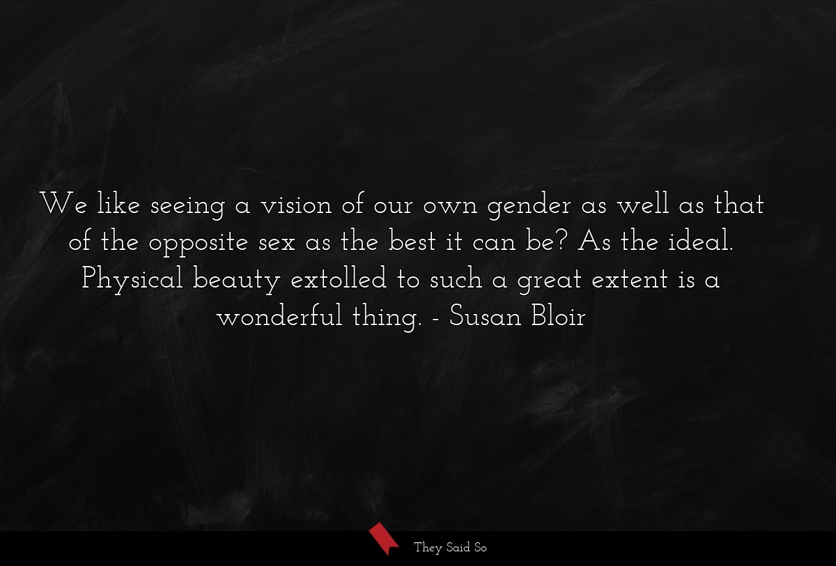 We like seeing a vision of our own gender as well as that of the opposite sex as the best it can be? As the ideal. Physical beauty extolled to such a great extent is a wonderful thing.