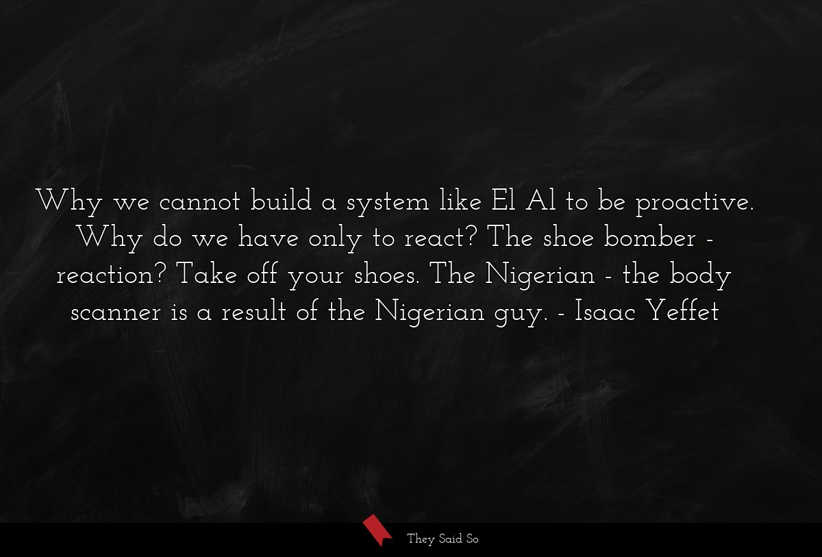 Why we cannot build a system like El Al to be proactive. Why do we have only to react? The shoe bomber - reaction? Take off your shoes. The Nigerian - the body scanner is a result of the Nigerian guy.