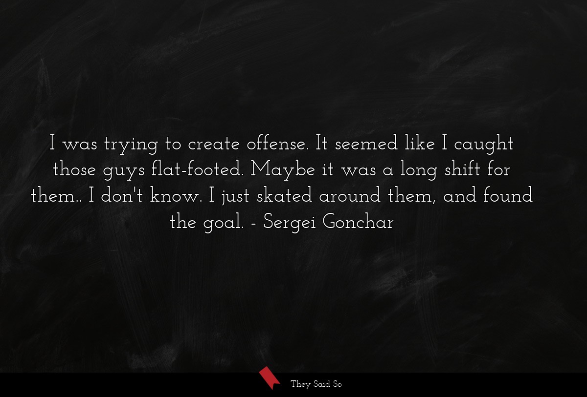 I was trying to create offense. It seemed like I caught those guys flat-footed. Maybe it was a long shift for them.. I don't know. I just skated around them, and found the goal.