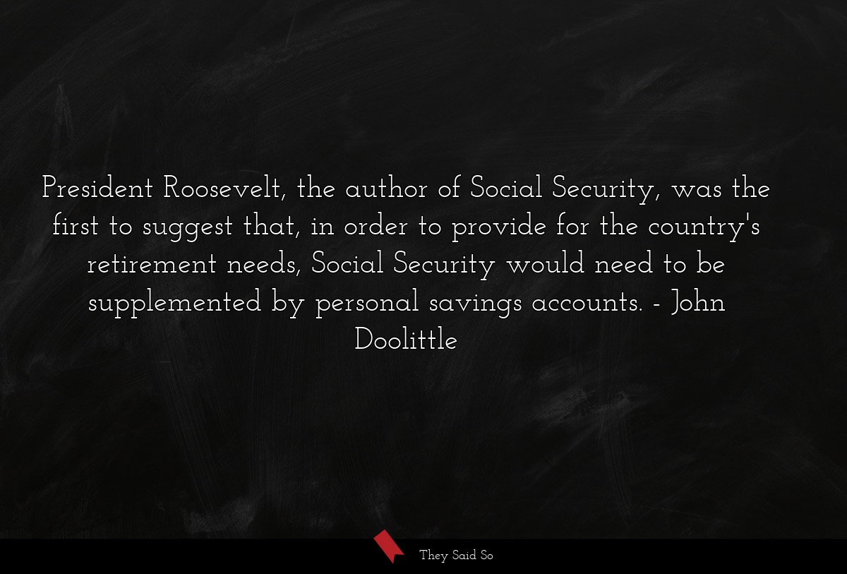President Roosevelt, the author of Social Security, was the first to suggest that, in order to provide for the country's retirement needs, Social Security would need to be supplemented by personal savings accounts.