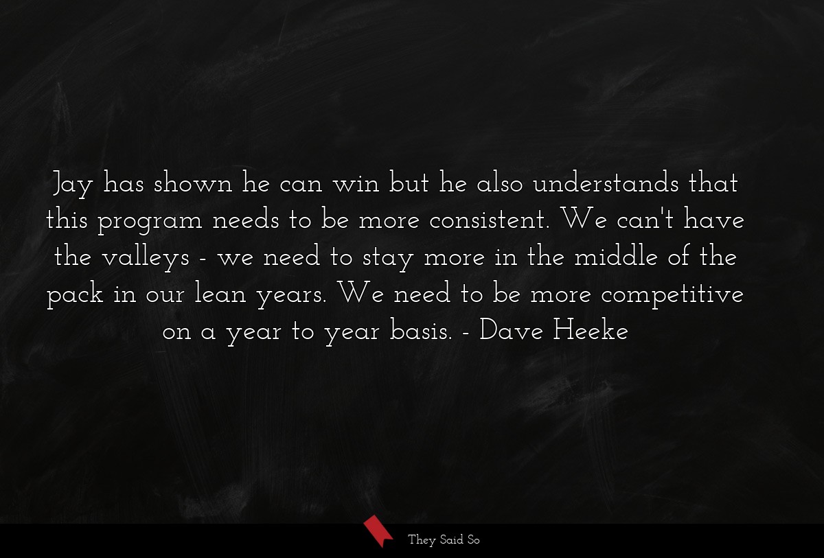 Jay has shown he can win but he also understands that this program needs to be more consistent. We can't have the valleys - we need to stay more in the middle of the pack in our lean years. We need to be more competitive on a year to year basis.