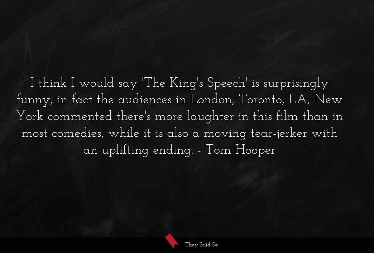 I think I would say 'The King's Speech' is surprisingly funny, in fact the audiences in London, Toronto, LA, New York commented there's more laughter in this film than in most comedies, while it is also a moving tear-jerker with an uplifting ending.