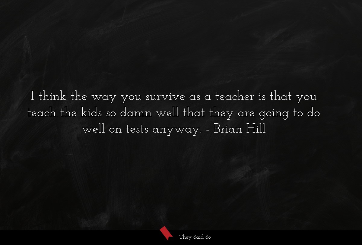 I think the way you survive as a teacher is that you teach the kids so damn well that they are going to do well on tests anyway.