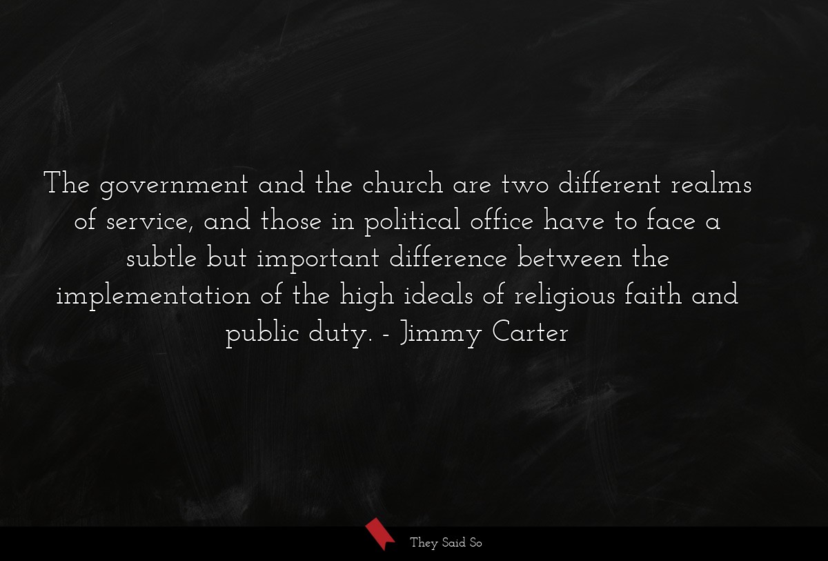 The government and the church are two different realms of service, and those in political office have to face a subtle but important difference between the implementation of the high ideals of religious faith and public duty.