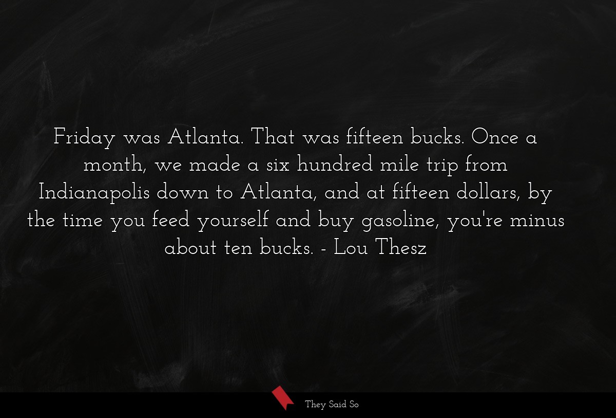 Friday was Atlanta. That was fifteen bucks. Once a month, we made a six hundred mile trip from Indianapolis down to Atlanta, and at fifteen dollars, by the time you feed yourself and buy gasoline, you're minus about ten bucks.