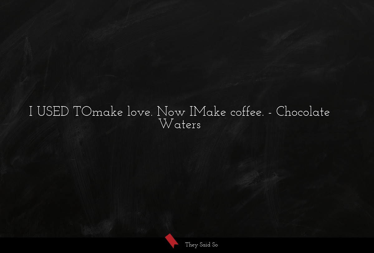 I USED TOmake love. Now IMake coffee.