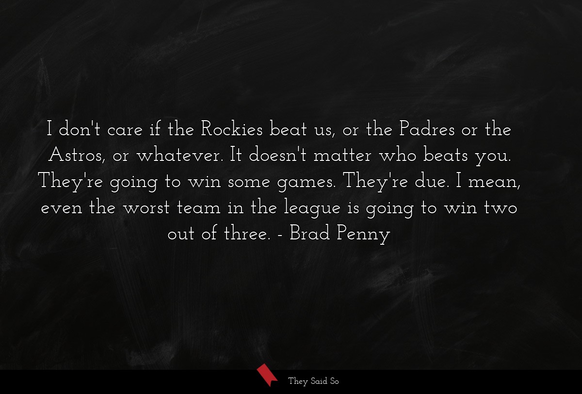 I don't care if the Rockies beat us, or the Padres or the Astros, or whatever. It doesn't matter who beats you. They're going to win some games. They're due. I mean, even the worst team in the league is going to win two out of three.