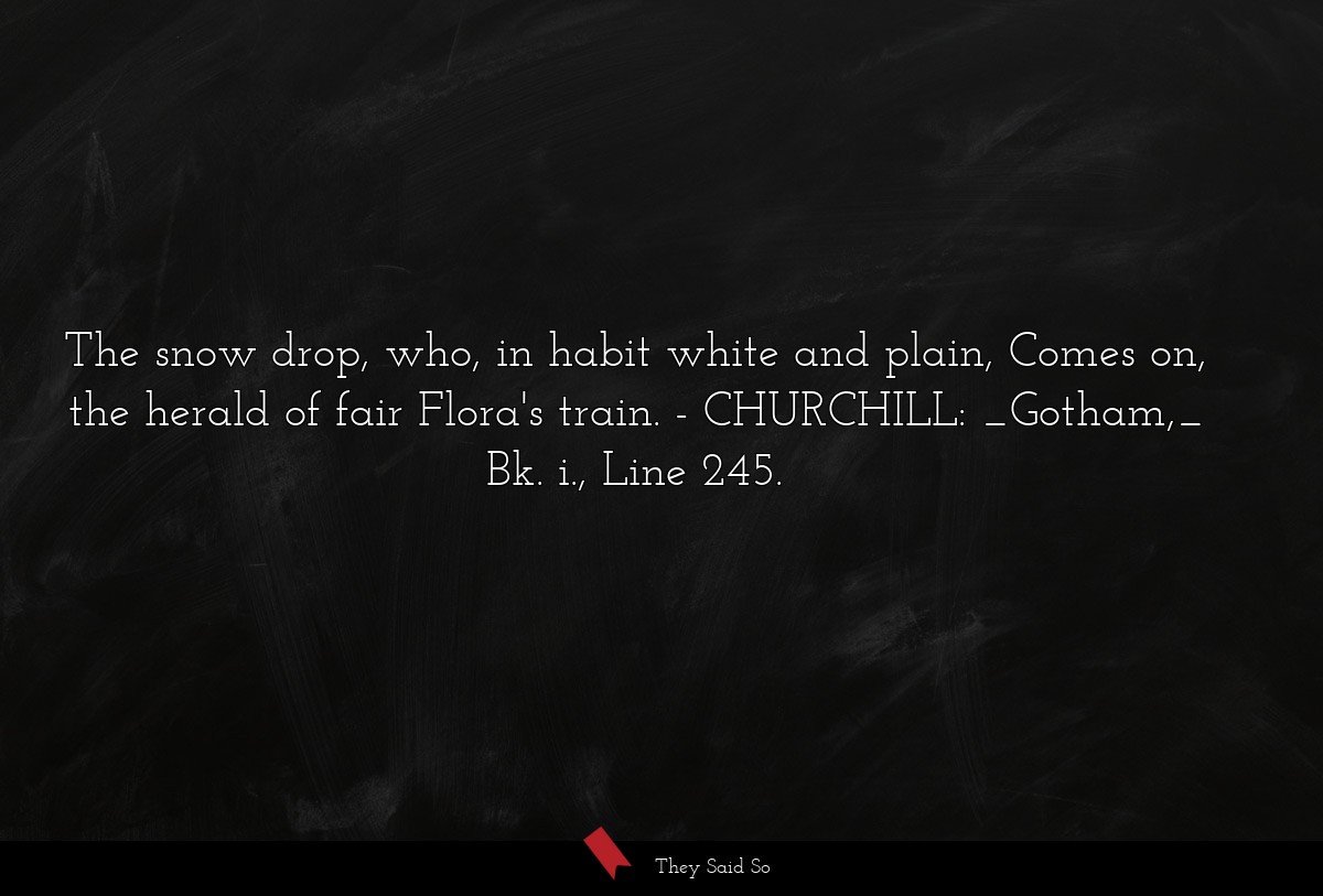 The snow drop, who, in habit white and plain, Comes on, the herald of fair Flora's train.