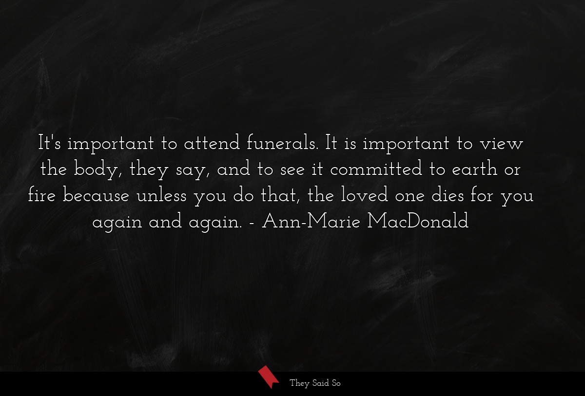 It's important to attend funerals. It is important to view the body, they say, and to see it committed to earth or fire because unless you do that, the loved one dies for you again and again.