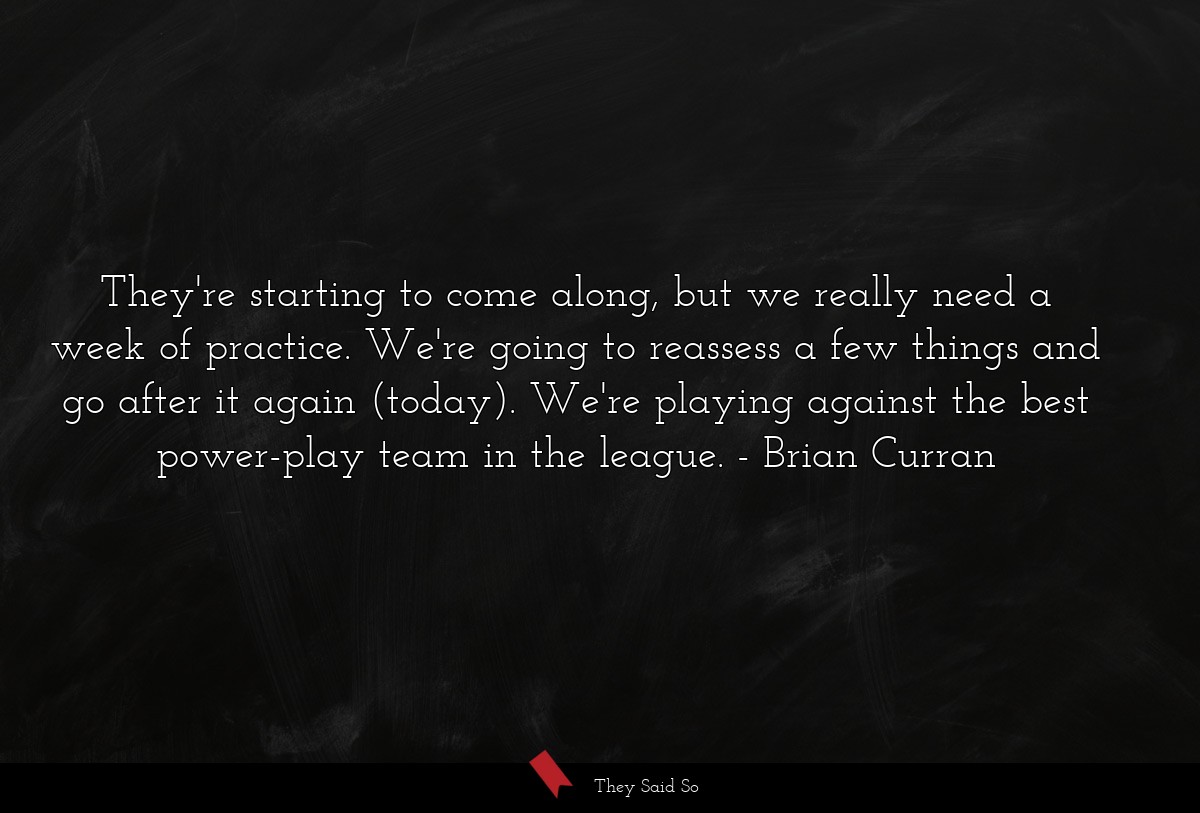 They're starting to come along, but we really need a week of practice. We're going to reassess a few things and go after it again (today). We're playing against the best power-play team in the league.