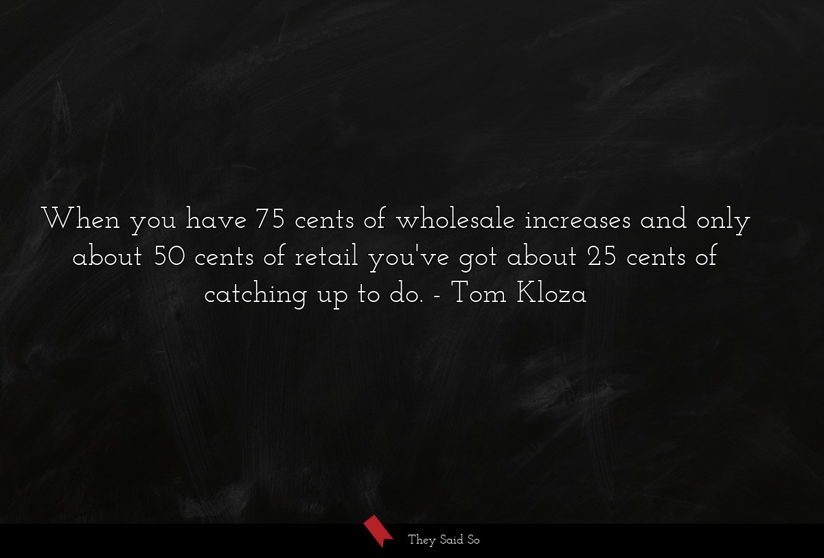 When you have 75 cents of wholesale increases and only about 50 cents of retail you've got about 25 cents of catching up to do.