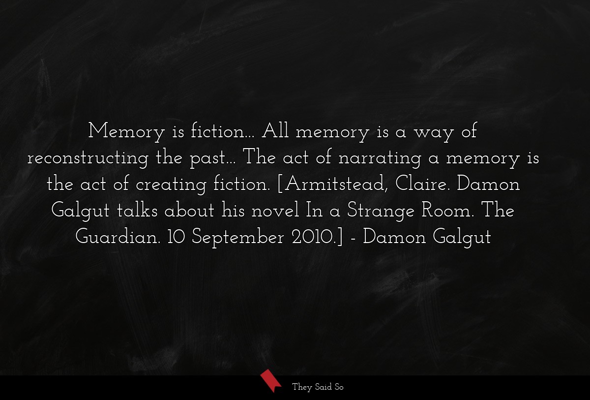 Memory is fiction... All memory is a way of reconstructing the past... The act of narrating a memory is the act of creating fiction. [Armitstead, Claire. Damon Galgut talks about his novel In a Strange Room. The Guardian. 10 September 2010.]