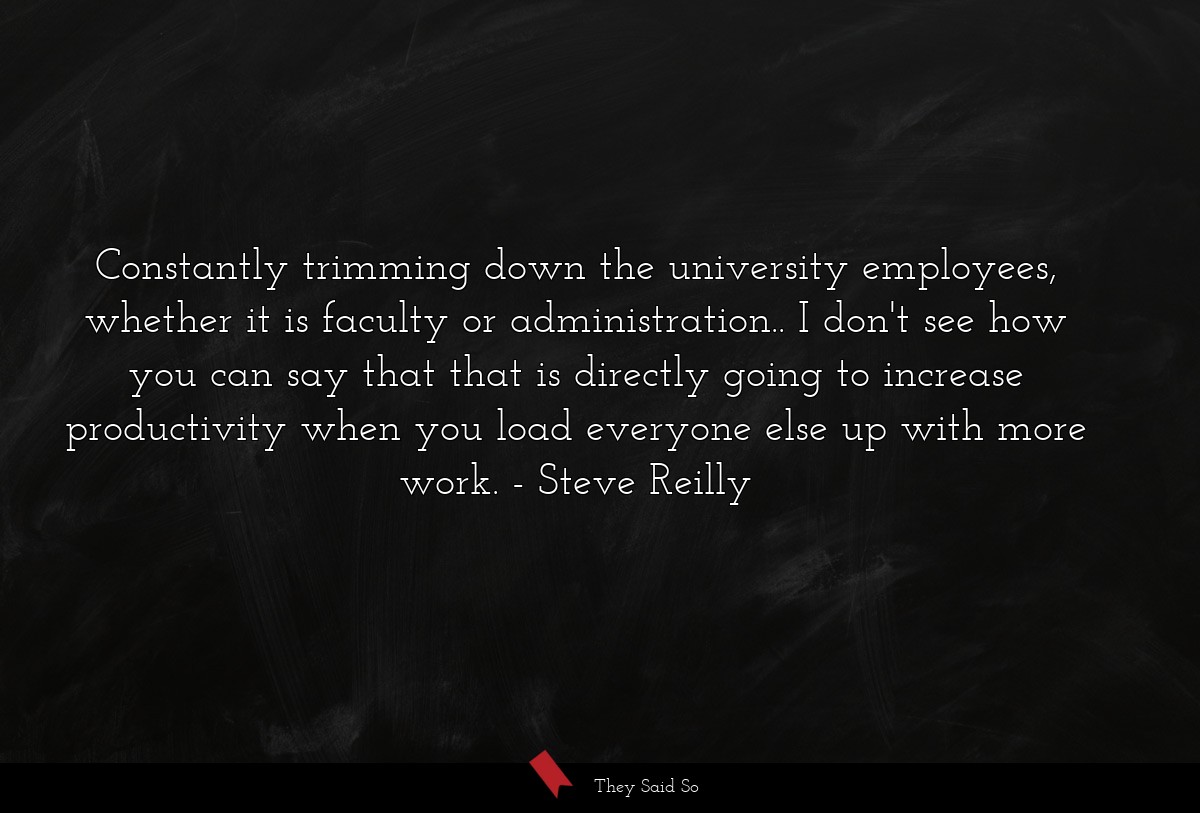Constantly trimming down the university employees, whether it is faculty or administration.. I don't see how you can say that that is directly going to increase productivity when you load everyone else up with more work.