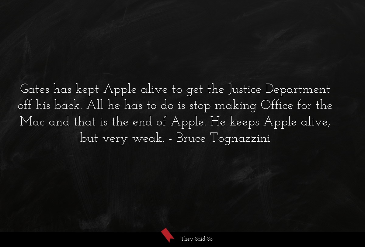 Gates has kept Apple alive to get the Justice Department off his back. All he has to do is stop making Office for the Mac and that is the end of Apple. He keeps Apple alive, but very weak.