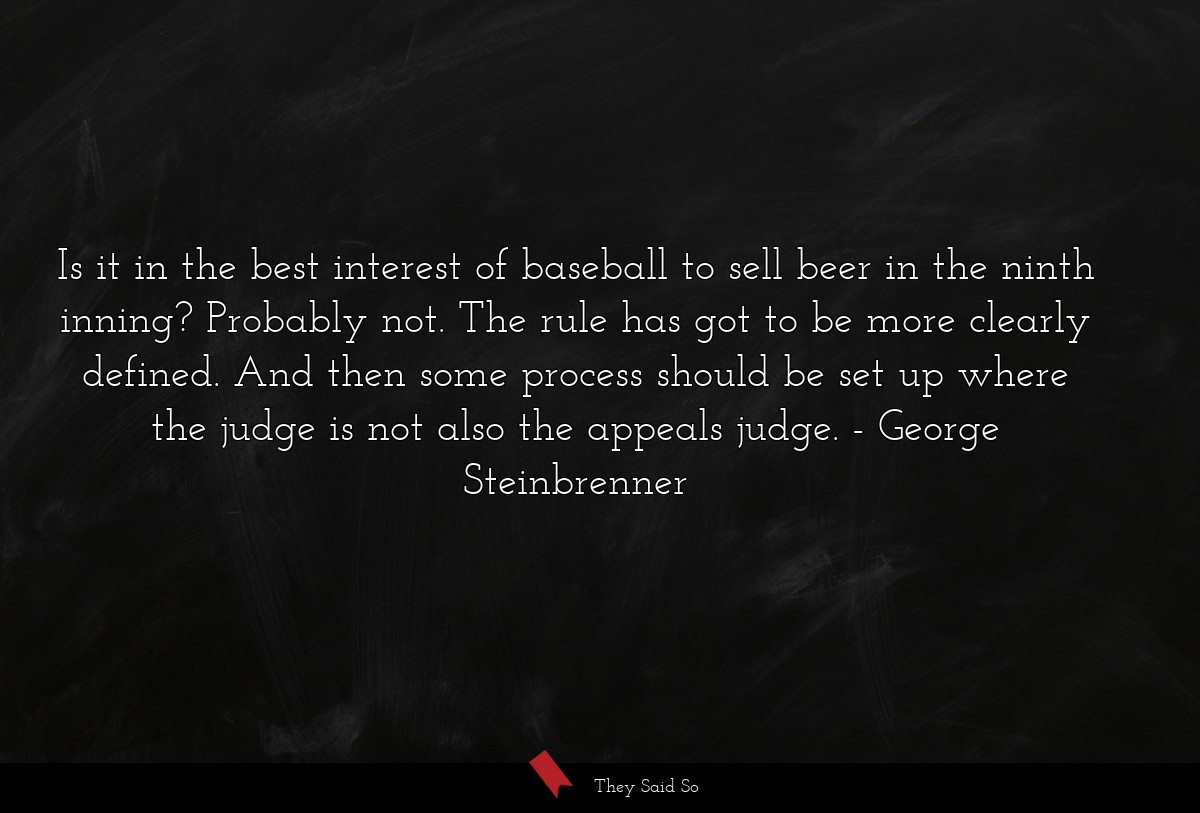 Is it in the best interest of baseball to sell beer in the ninth inning? Probably not. The rule has got to be more clearly defined. And then some process should be set up where the judge is not also the appeals judge.