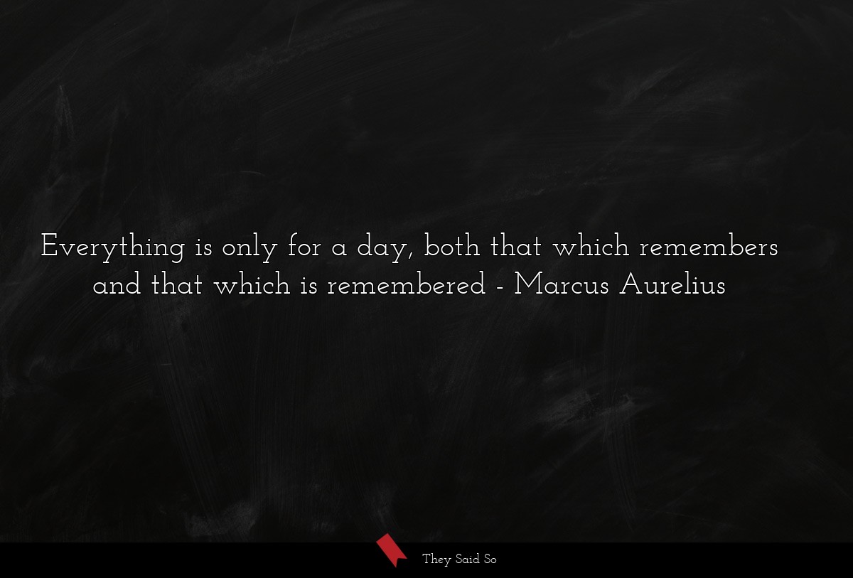 Everything is only for a day, both that which remembers and that which is remembered