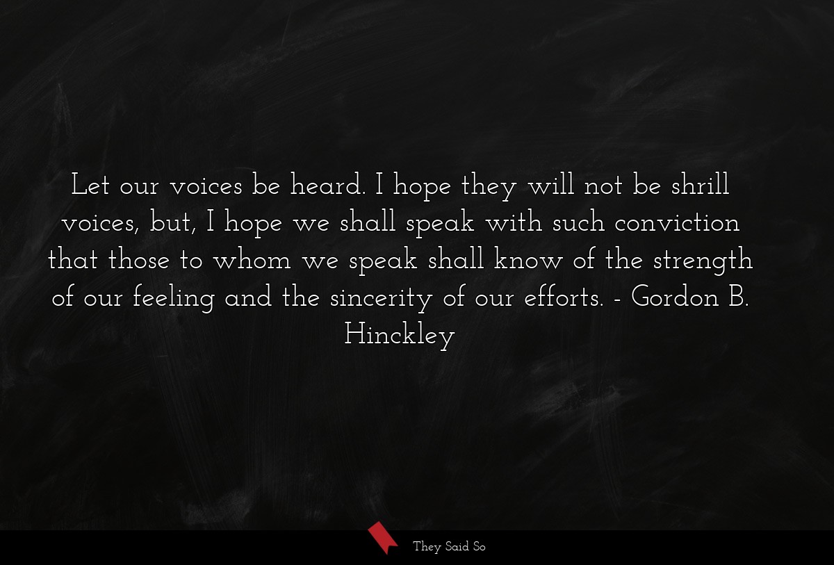 Let our voices be heard. I hope they will not be shrill voices, but, I hope we shall speak with such conviction that those to whom we speak shall know of the strength of our feeling and the sincerity of our efforts.