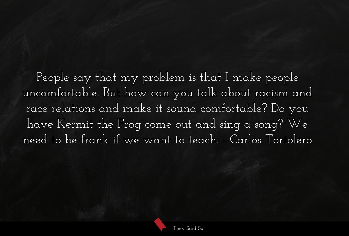People say that my problem is that I make people uncomfortable. But how can you talk about racism and race relations and make it sound comfortable? Do you have Kermit the Frog come out and sing a song? We need to be frank if we want to teach.