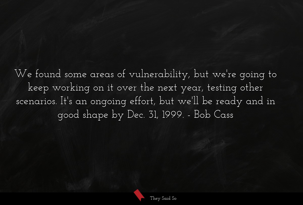 We found some areas of vulnerability, but we're going to keep working on it over the next year, testing other scenarios. It's an ongoing effort, but we'll be ready and in good shape by Dec. 31, 1999.