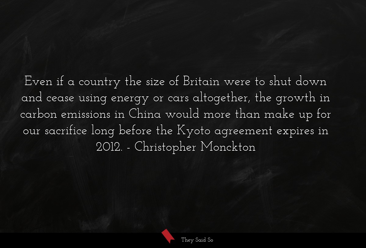 Even if a country the size of Britain were to shut down and cease using energy or cars altogether, the growth in carbon emissions in China would more than make up for our sacrifice long before the Kyoto agreement expires in 2012.