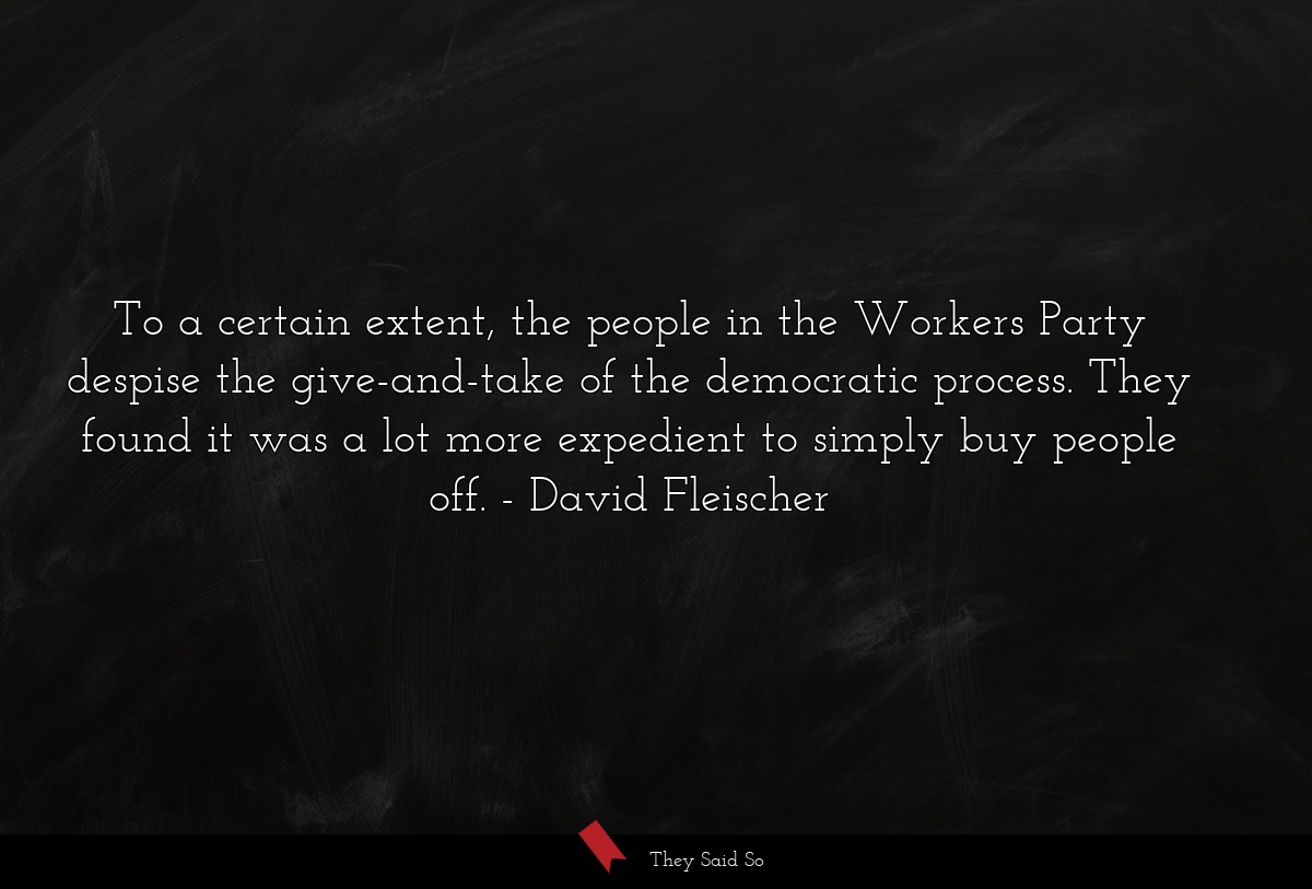 To a certain extent, the people in the Workers Party despise the give-and-take of the democratic process. They found it was a lot more expedient to simply buy people off.