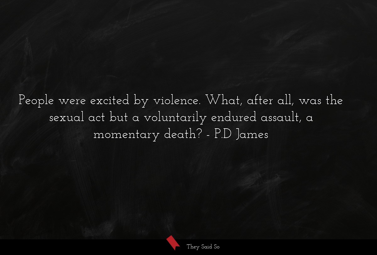 People were excited by violence. What, after all, was the sexual act but a voluntarily endured assault, a momentary death?
