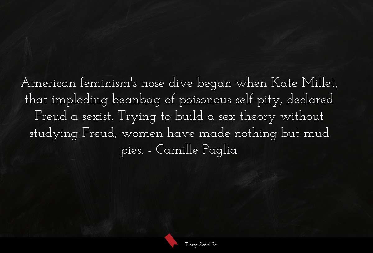 American feminism's nose dive began when Kate Millet, that imploding beanbag of poisonous self-pity, declared Freud a sexist. Trying to build a sex theory without studying Freud, women have made nothing but mud pies.