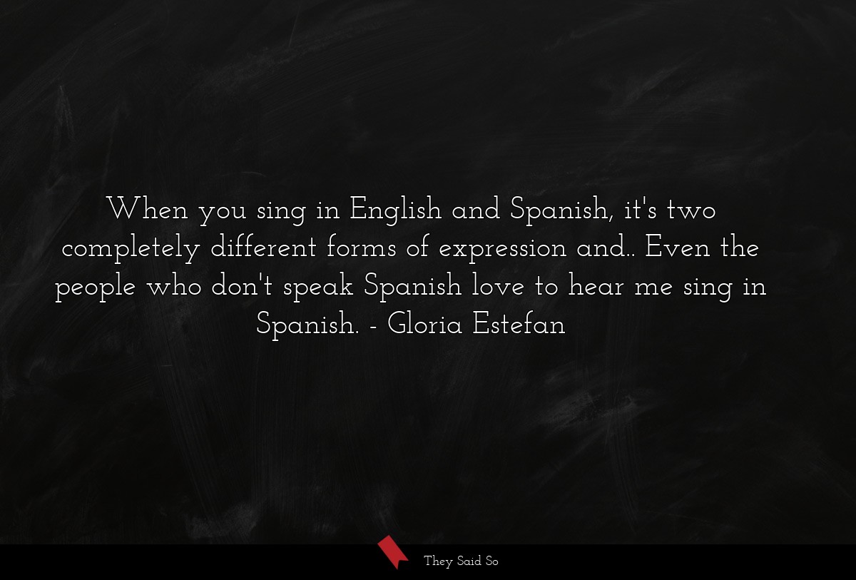 When you sing in English and Spanish, it's two completely different forms of expression and.. Even the people who don't speak Spanish love to hear me sing in Spanish.