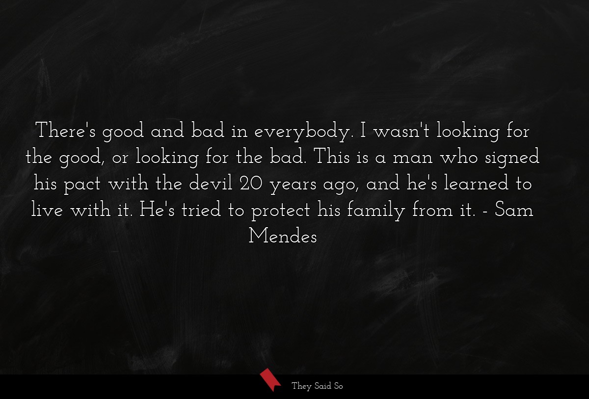 There's good and bad in everybody. I wasn't looking for the good, or looking for the bad. This is a man who signed his pact with the devil 20 years ago, and he's learned to live with it. He's tried to protect his family from it.