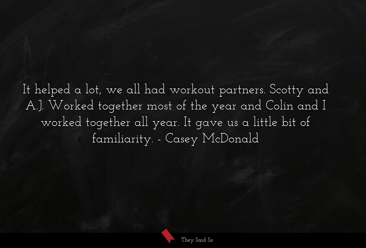 It helped a lot, we all had workout partners. Scotty and A.J. Worked together most of the year and Colin and I worked together all year. It gave us a little bit of familiarity.