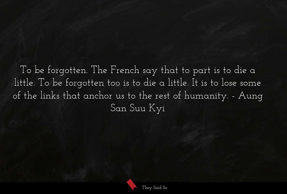 To be forgotten. The French say that to part is to die a little. To be forgotten too is to die a little. It is to lose some of the links that anchor us to the rest of humanity.