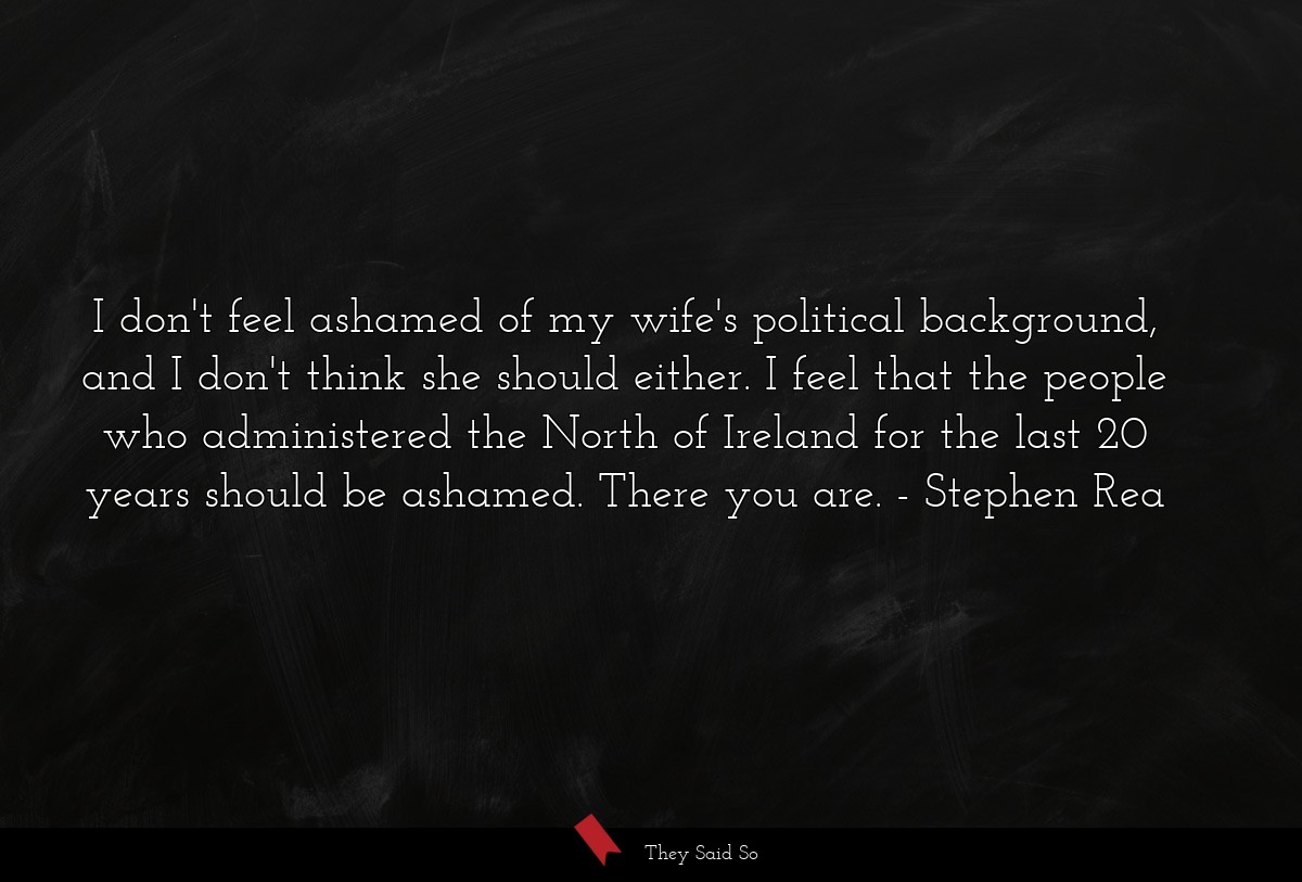 I don't feel ashamed of my wife's political background, and I don't think she should either. I feel that the people who administered the North of Ireland for the last 20 years should be ashamed. There you are.