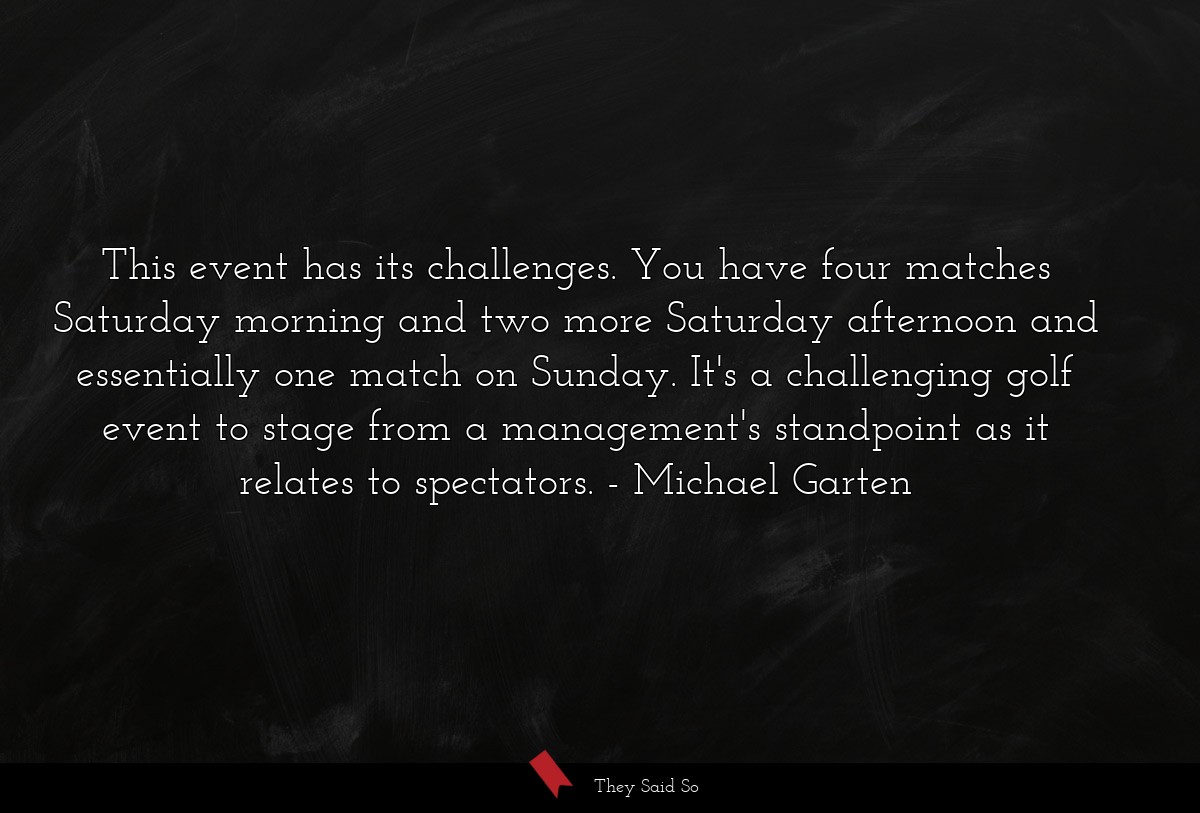 This event has its challenges. You have four matches Saturday morning and two more Saturday afternoon and essentially one match on Sunday. It's a challenging golf event to stage from a management's standpoint as it relates to spectators.