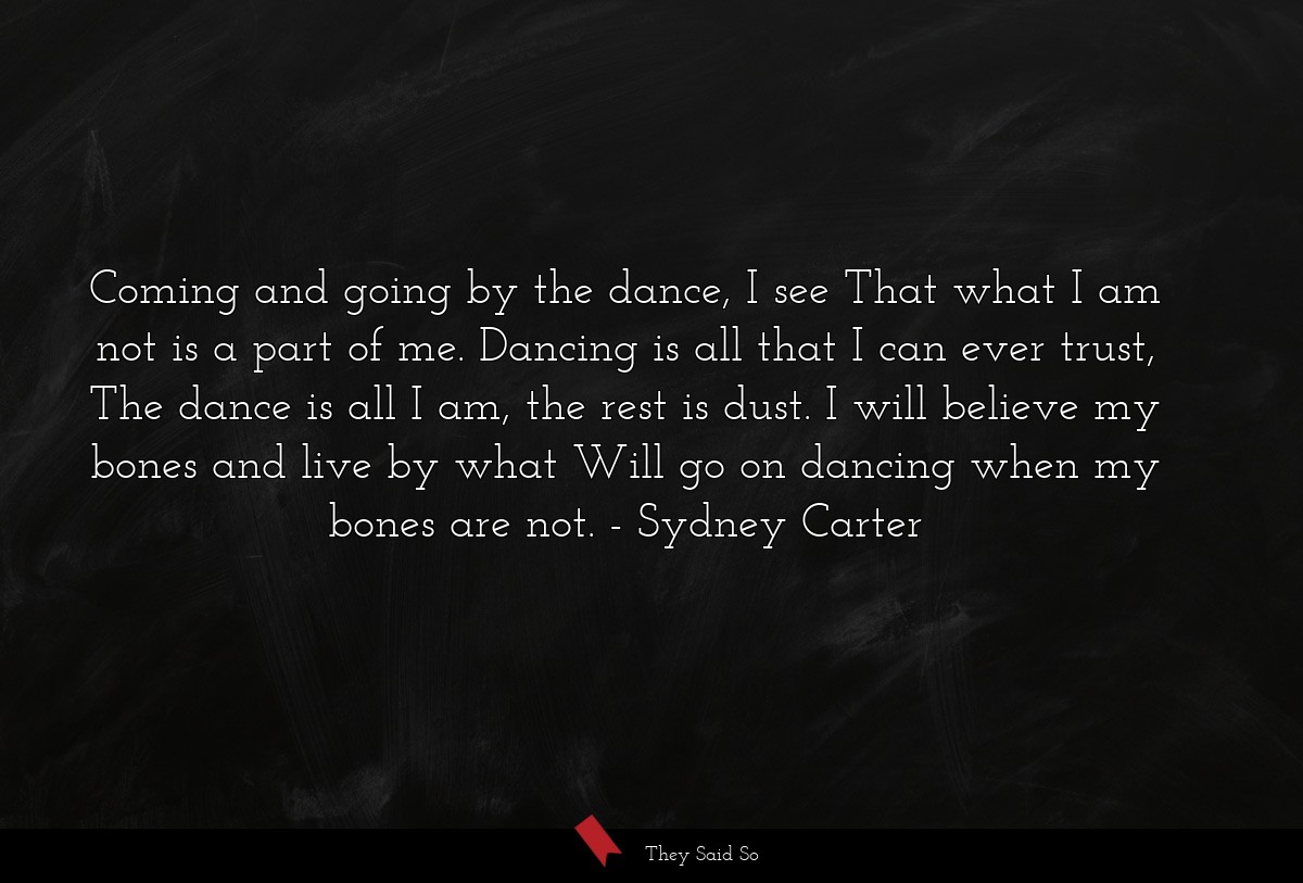 Coming and going by the dance, I see That what I am not is a part of me. Dancing is all that I can ever trust, The dance is all I am, the rest is dust. I will believe my bones and live by what Will go on dancing when my bones are not.