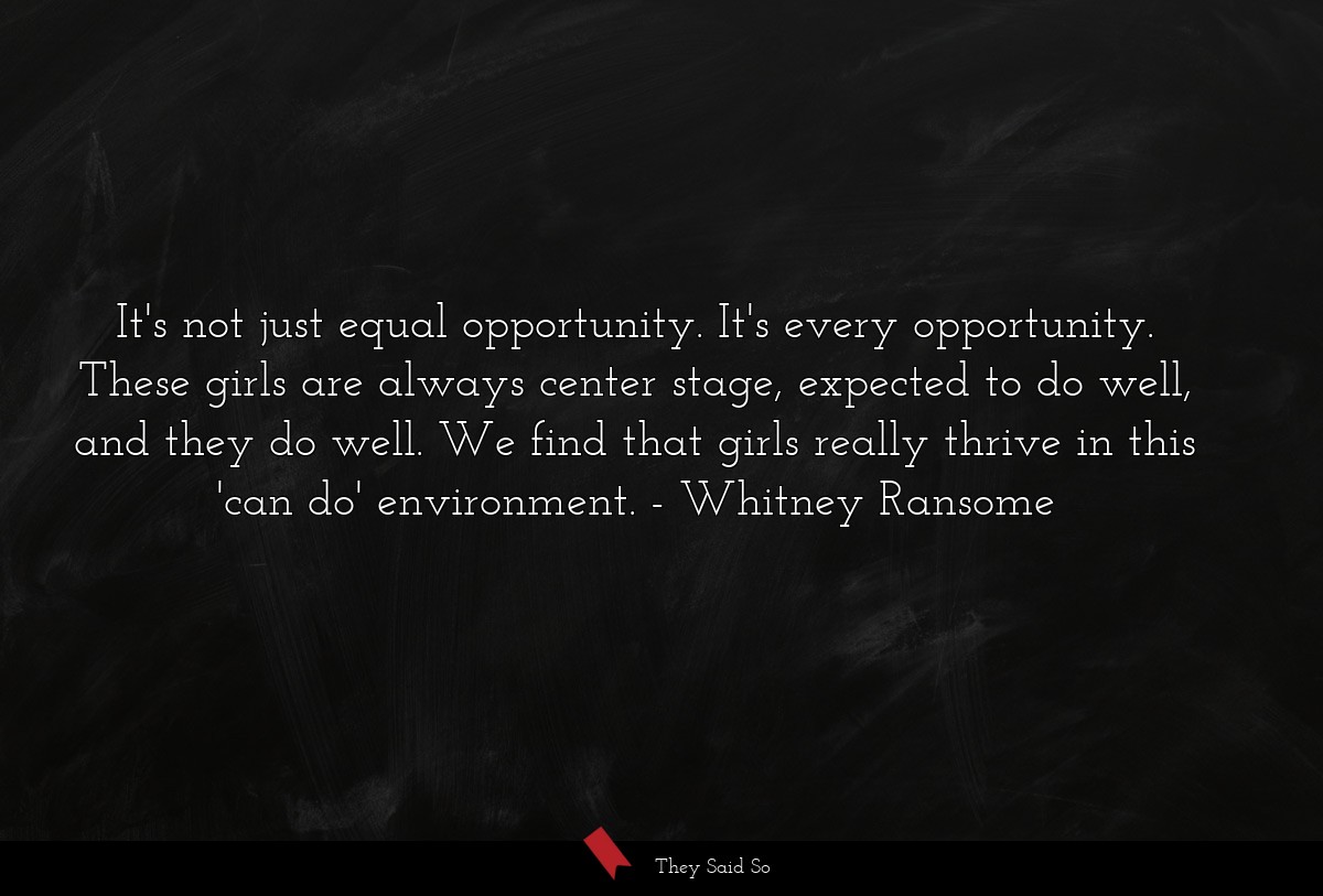 It's not just equal opportunity. It's every opportunity. These girls are always center stage, expected to do well, and they do well. We find that girls really thrive in this 'can do' environment.