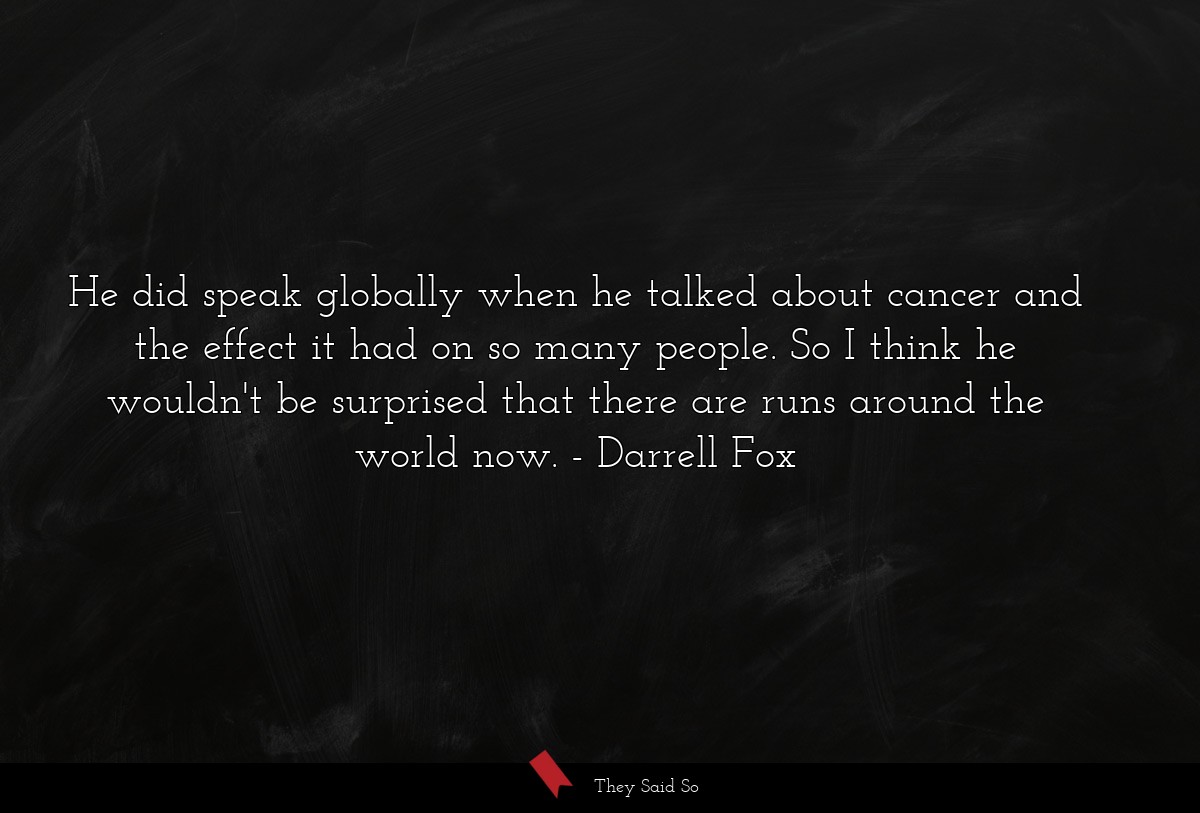 He did speak globally when he talked about cancer and the effect it had on so many people. So I think he wouldn't be surprised that there are runs around the world now.