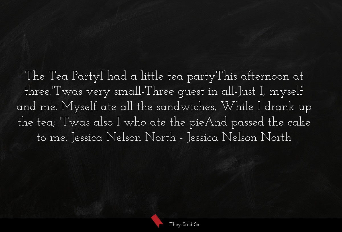 The Tea PartyI had a little tea partyThis afternoon at three.'Twas very small-Three guest in all-Just I, myself and me. Myself ate all the sandwiches, While I drank up the tea; 'Twas also I who ate the pieAnd passed the cake to me. Jessica Nelson North