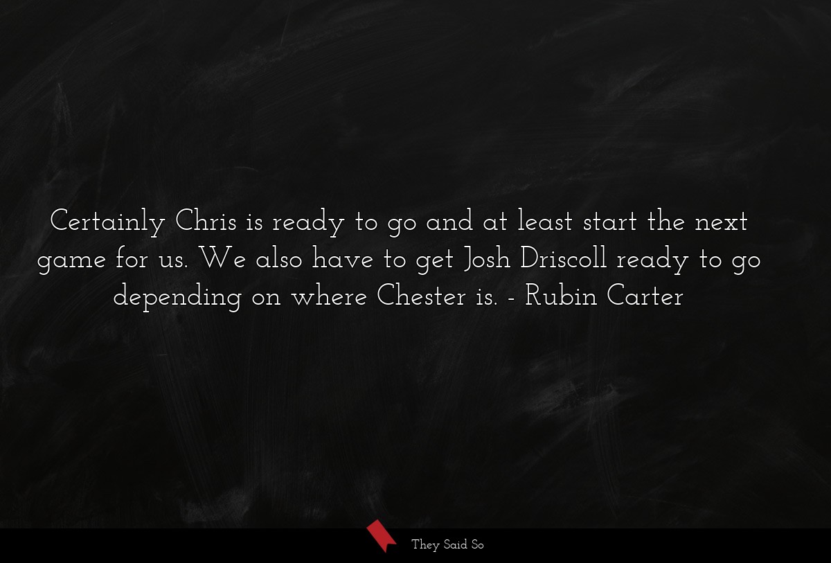 Certainly Chris is ready to go and at least start the next game for us. We also have to get Josh Driscoll ready to go depending on where Chester is.