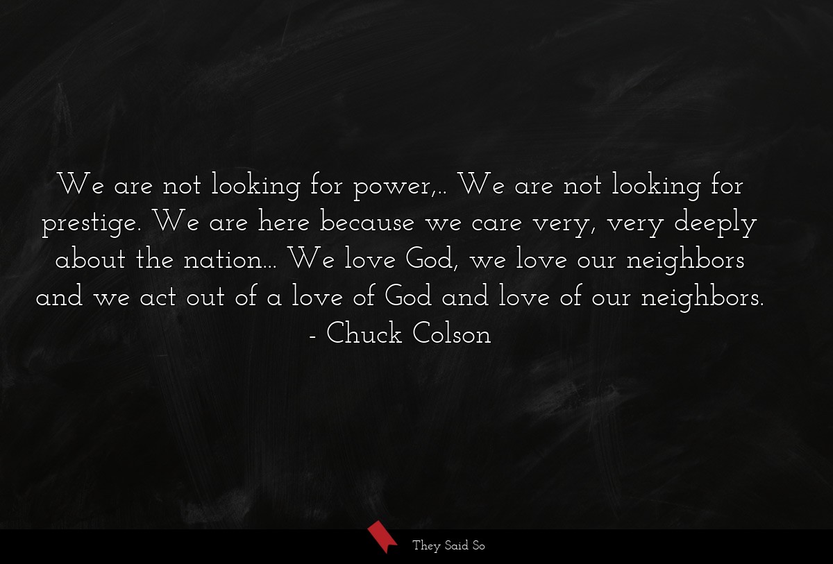 We are not looking for power,.. We are not looking for prestige. We are here because we care very, very deeply about the nation... We love God, we love our neighbors and we act out of a love of God and love of our neighbors.