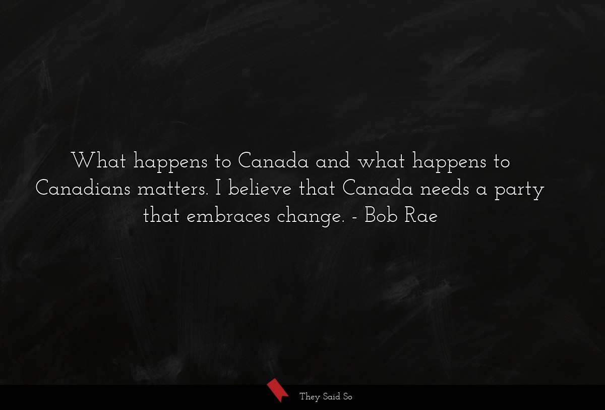 What happens to Canada and what happens to Canadians matters. I believe that Canada needs a party that embraces change.