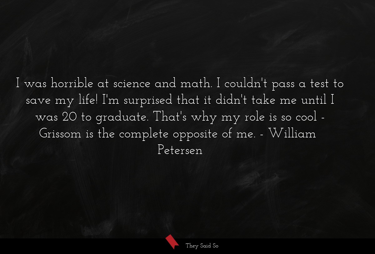 I was horrible at science and math. I couldn't pass a test to save my life! I'm surprised that it didn't take me until I was 20 to graduate. That's why my role is so cool - Grissom is the complete opposite of me.