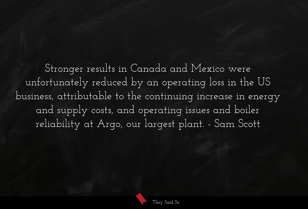 Stronger results in Canada and Mexico were unfortunately reduced by an operating loss in the US business, attributable to the continuing increase in energy and supply costs, and operating issues and boiler reliability at Argo, our largest plant.