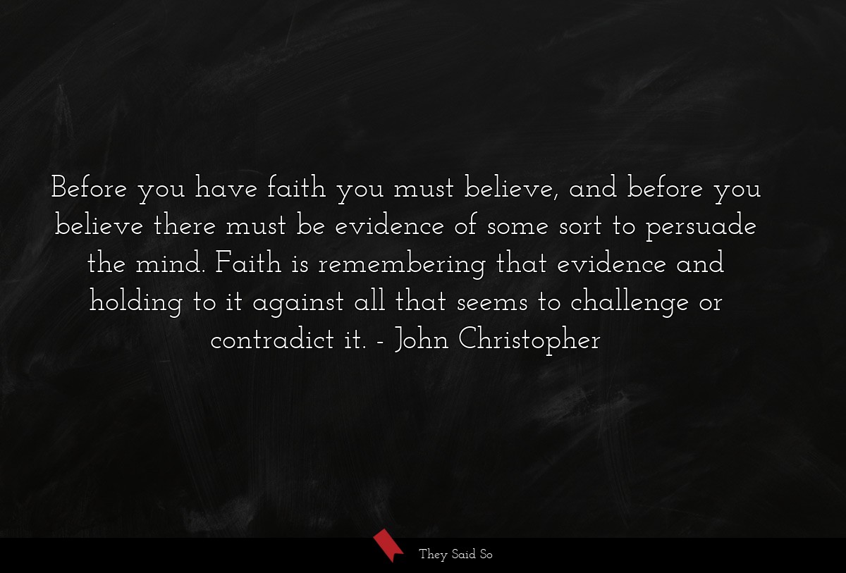 Before you have faith you must believe, and before you believe there must be evidence of some sort to persuade the mind. Faith is remembering that evidence and holding to it against all that seems to challenge or contradict it.