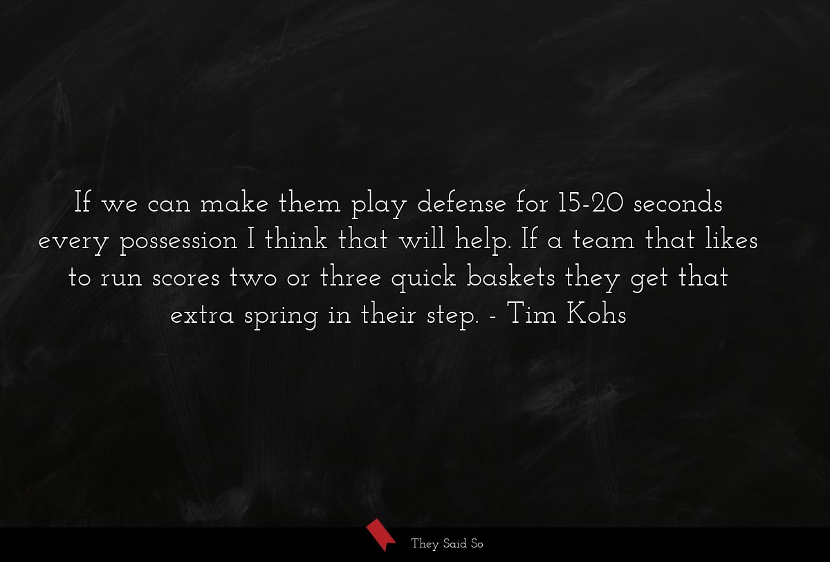 If we can make them play defense for 15-20 seconds every possession I think that will help. If a team that likes to run scores two or three quick baskets they get that extra spring in their step.