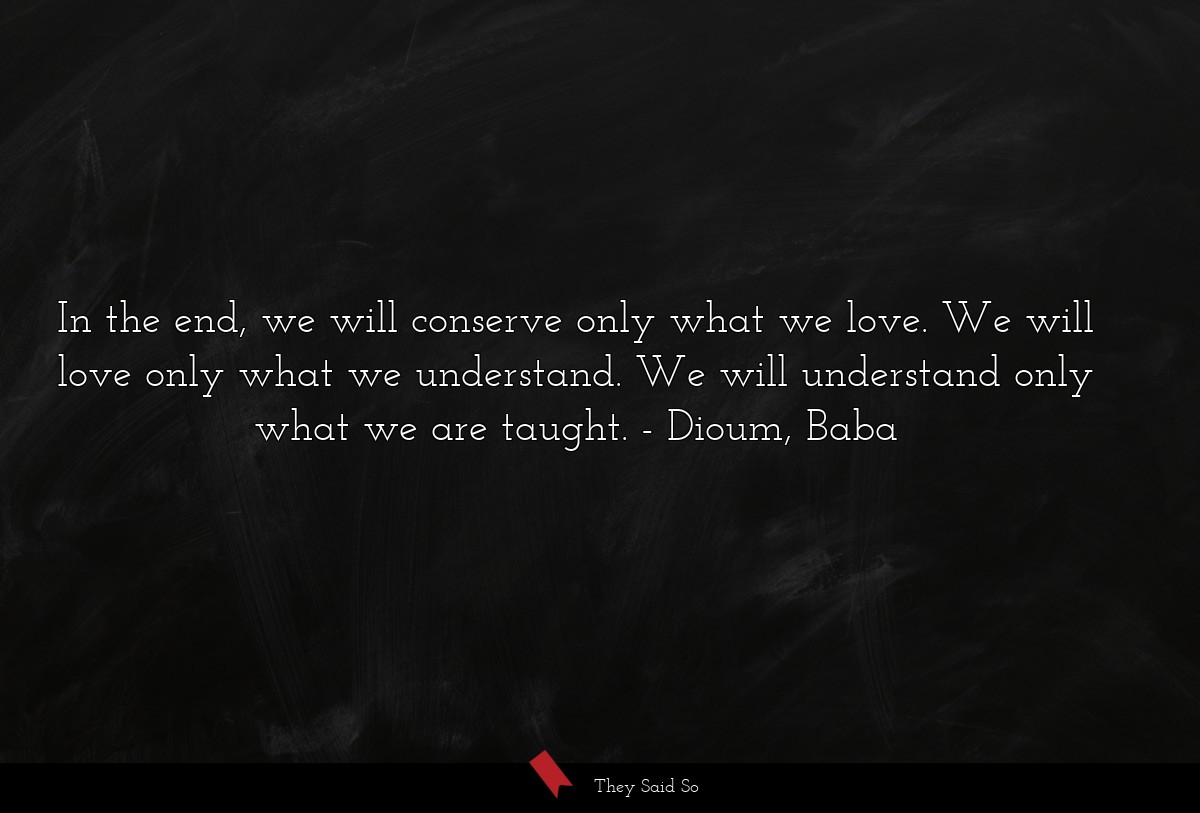 In the end, we will conserve only what we love. We will love only what we understand. We will understand only what we are taught.