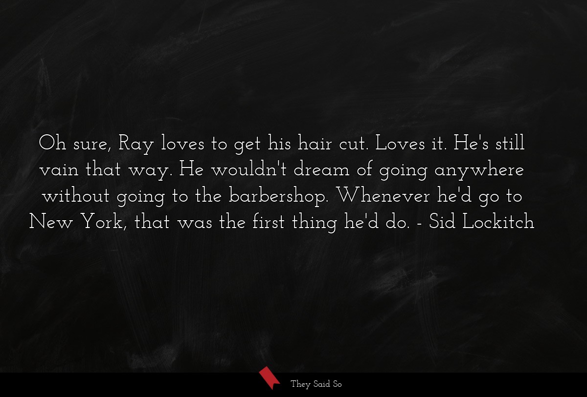 Oh sure, Ray loves to get his hair cut. Loves it. He's still vain that way. He wouldn't dream of going anywhere without going to the barbershop. Whenever he'd go to New York, that was the first thing he'd do.