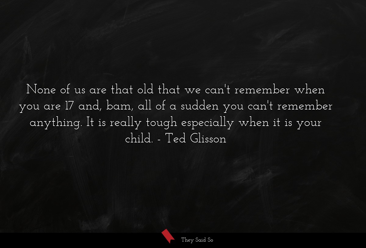 None of us are that old that we can't remember when you are 17 and, bam, all of a sudden you can't remember anything. It is really tough especially when it is your child.